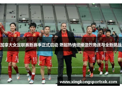 加拿大女足联赛新赛季正式启动 燃起热情迎接激烈角逐与全新挑战